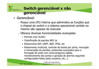 Switch gerenciável x não
gerenciável
• Gerenciável:
– Possui uma CPU interna que administra as funções que
o chipset do switch e o sistema operacional contido no
mesmo são capazes de executar
– Oferece diversas funcionalidades avançadas:
Prof. Mauro Jansen
– Oferece diversas funcionalidades avançadas:
• Permite criar VLAN’s
• Classificação de pacotes 802.1p
• Roteamento RIP, OSPF, BGP, IPV6, etc
• Roteamento multicast, controle de banda por porta, marcação
e remarcação de pacotes, protocolos avançados para a
formação de anéis com reconvergencia rápida,
monitoramento das portas e geração de alarmes seguindo
configurações feitas pelos usuários, etc...)
Redes de Computadores
Equipamentos ativos da rede
 