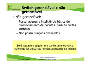 Switch gerenciável x não
gerenciável
• Não gerenciável:
– Possui apenas a inteligência básica de
direcionamento de pacotes para as portas
corretas
– Não possui funções avançadas
Prof. Mauro Jansen
– Não possui funções avançadas
Redes de Computadores
Equipamentos ativos da rede
Só é vantagem adquirir um switch gerenciável se
realmente for utilizar as funções avançadas do mesmo
 