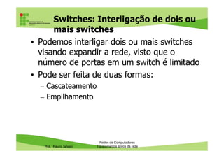 Switches: Interligação de dois ou
mais switches
• Podemos interligar dois ou mais switches
visando expandir a rede, visto que o
número de portas em um switch é limitado
• Pode ser feita de duas formas:
Prof. Mauro Jansen
• Pode ser feita de duas formas:
– Cascateamento
– Empilhamento
Redes de Computadores
Equipamentos ativos da rede
 