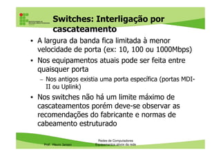 Switches: Interligação por
cascateamento
• A largura da banda fica limitada à menor
velocidade de porta (ex: 10, 100 ou 1000Mbps)
• Nos equipamentos atuais pode ser feita entre
quaisquer porta
– Nos antigos existia uma porta específica (portas MDI-
Prof. Mauro Jansen
– Nos antigos existia uma porta específica (portas MDI-
II ou Uplink)
• Nos switches não há um limite máximo de
cascateamentos porém deve-se observar as
recomendações do fabricante e normas de
cabeamento estruturado
Redes de Computadores
Equipamentos ativos da rede
 