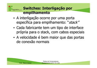 Switches: Interligação por
empilhamento
• A interligação ocorre por uma porta
específica para empilhamento: “stack”
• Cada fabricante tem um tipo de interface
própria para o stack, com cabos especiais
Prof. Mauro Jansen
própria para o stack, com cabos especiais
• A velocidade é bem maior que das portas
de conexão normais
Redes de Computadores
Equipamentos ativos da rede
 