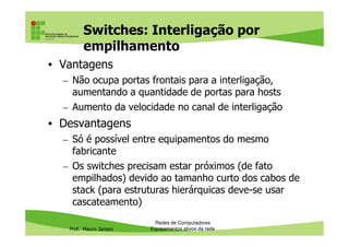 Switches: Interligação por
empilhamento
• Vantagens
– Não ocupa portas frontais para a interligação,
aumentando a quantidade de portas para hosts
– Aumento da velocidade no canal de interligação
• Desvantagens
Prof. Mauro Jansen
• Desvantagens
– Só é possível entre equipamentos do mesmo
fabricante
– Os switches precisam estar próximos (de fato
empilhados) devido ao tamanho curto dos cabos de
stack (para estruturas hierárquicas deve-se usar
cascateamento)
Redes de Computadores
Equipamentos ativos da rede
 
