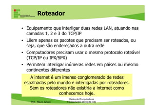 Roteador
• Equipamento que interligar duas redes LAN, atuando nas
camadas 1, 2 e 3 do TCP/IP
• Lêem apenas os pacotes que precisam ser roteados, ou
seja, que são endereçados a outra rede
• Computadores precisam usar o mesmo protocolo roteável
(TCP/IP ou IPX/SPX)
Prof. Mauro Jansen
(TCP/IP ou IPX/SPX)
• Permitem interligar inúmeras redes em países ou mesmo
continentes diferentes
Redes de Computadores
Equipamentos ativos da rede
A internet é um imenso conglomerado de redes
espalhadas pelo mundo e interligadas por roteadores.
Sem os roteadores não existiria a internet como
conhecemos hoje.
 