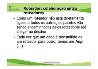 Roteador: colaboração entre
roteadores
• Como um roteador não está diretamente
ligado a todos os outros, os pacotes vão
sendo encaminhados pelos roteadores até
chegar ao destino
Prof. Mauro Jansen
• Cada vez que um dado é transmitido de
um roteador para outro, temos um hop
(...)
Redes de Computadores
Equipamentos ativos da rede
 