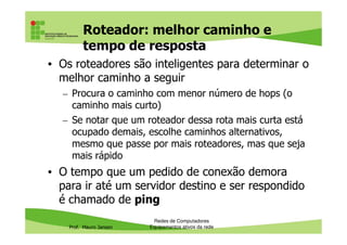 Roteador: melhor caminho e
tempo de resposta
• Os roteadores são inteligentes para determinar o
melhor caminho a seguir
– Procura o caminho com menor número de hops (o
caminho mais curto)
– Se notar que um roteador dessa rota mais curta está
Prof. Mauro Jansen
– Se notar que um roteador dessa rota mais curta está
ocupado demais, escolhe caminhos alternativos,
mesmo que passe por mais roteadores, mas que seja
mais rápido
• O tempo que um pedido de conexão demora
para ir até um servidor destino e ser respondido
é chamado de ping
Redes de Computadores
Equipamentos ativos da rede
 