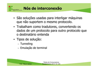 Nós de interconexão
• São soluções usadas para interligar máquinas
que não suportem o mesmo protocolo.
• Trabalham como tradutores, convertendo os
dados de um protocolo para outro protocolo que
o destinatário entenda
Prof. Mauro Jansen
o destinatário entenda
• Tipos de solução:
– Tunneling
– Emulação de terminal
Redes de Computadores
Equipamentos ativos da rede
 