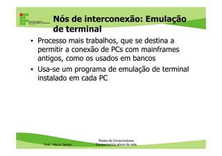 Nós de interconexão: Emulação
de terminal
• Processo mais trabalhos, que se destina a
permitir a conexão de PCs com mainframes
antigos, como os usados em bancos
• Usa-se um programa de emulação de terminal
instalado em cada PC
Prof. Mauro Jansen
instalado em cada PC
Redes de Computadores
Equipamentos ativos da rede
 