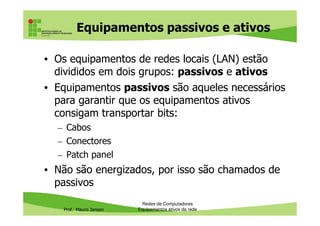 Equipamentos passivos e ativos
• Os equipamentos de redes locais (LAN) estão
divididos em dois grupos: passivos e ativos
• Equipamentos passivos são aqueles necessários
para garantir que os equipamentos ativos
consigam transportar bits:
Prof. Mauro Jansen
consigam transportar bits:
– Cabos
– Conectores
– Patch panel
• Não são energizados, por isso são chamados de
passivos
Redes de Computadores
Equipamentos ativos da rede
 