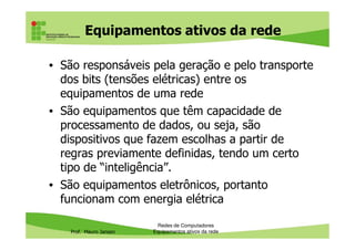 Equipamentos ativos da rede
• São responsáveis pela geração e pelo transporte
dos bits (tensões elétricas) entre os
equipamentos de uma rede
• São equipamentos que têm capacidade de
processamento de dados, ou seja, são
Prof. Mauro Jansen
processamento de dados, ou seja, são
dispositivos que fazem escolhas a partir de
regras previamente definidas, tendo um certo
tipo de “inteligência”.
• São equipamentos eletrônicos, portanto
funcionam com energia elétrica
Redes de Computadores
Equipamentos ativos da rede
 