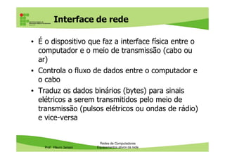 Interface de rede
• É o dispositivo que faz a interface física entre o
computador e o meio de transmissão (cabo ou
ar)
• Controla o fluxo de dados entre o computador e
o cabo
Prof. Mauro Jansen
o cabo
• Traduz os dados binários (bytes) para sinais
elétricos a serem transmitidos pelo meio de
transmissão (pulsos elétricos ou ondas de rádio)
e vice-versa
Redes de Computadores
Equipamentos ativos da rede
 