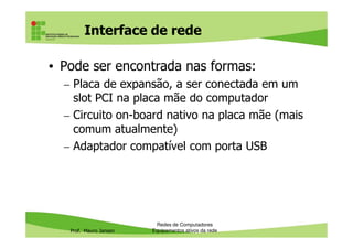 Interface de rede
• Pode ser encontrada nas formas:
– Placa de expansão, a ser conectada em um
slot PCI na placa mãe do computador
– Circuito on-board nativo na placa mãe (mais
comum atualmente)
Prof. Mauro Jansen
comum atualmente)
– Adaptador compatível com porta USB
Redes de Computadores
Equipamentos ativos da rede
 