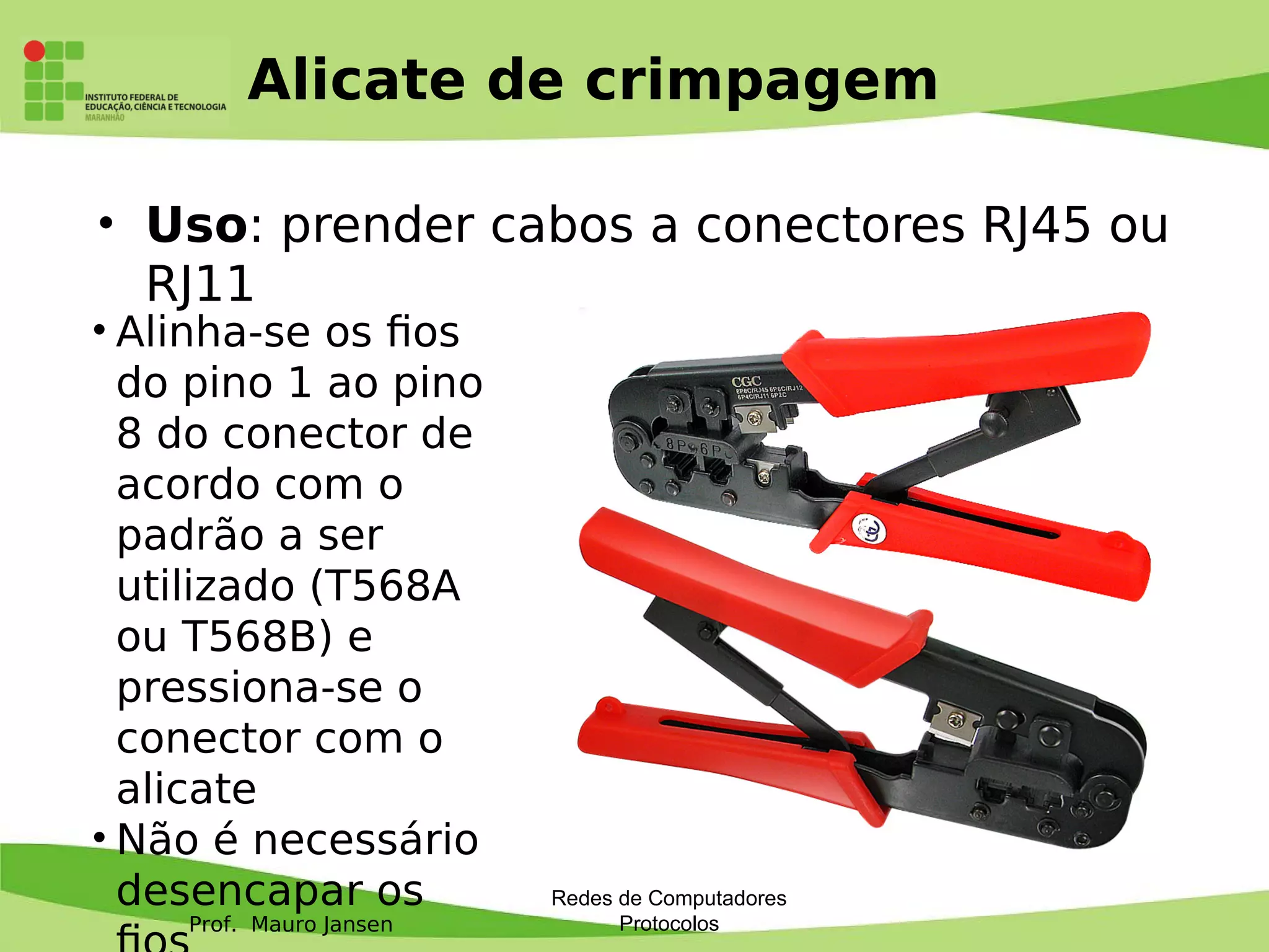 Prof. Mauro Jansen
Alicate de crimpagem
Redes de Computadores
Protocolos
• Uso: prender cabos a conectores RJ45 ou
RJ11
• Alinha-se os fos
do pino 1 ao pino
8 do conector de
acordo com o
padrão a ser
utilizado (T568A
ou T568B) e
pressiona-se o
conector com o
alicate
• Não é necessário
desencapar os
 