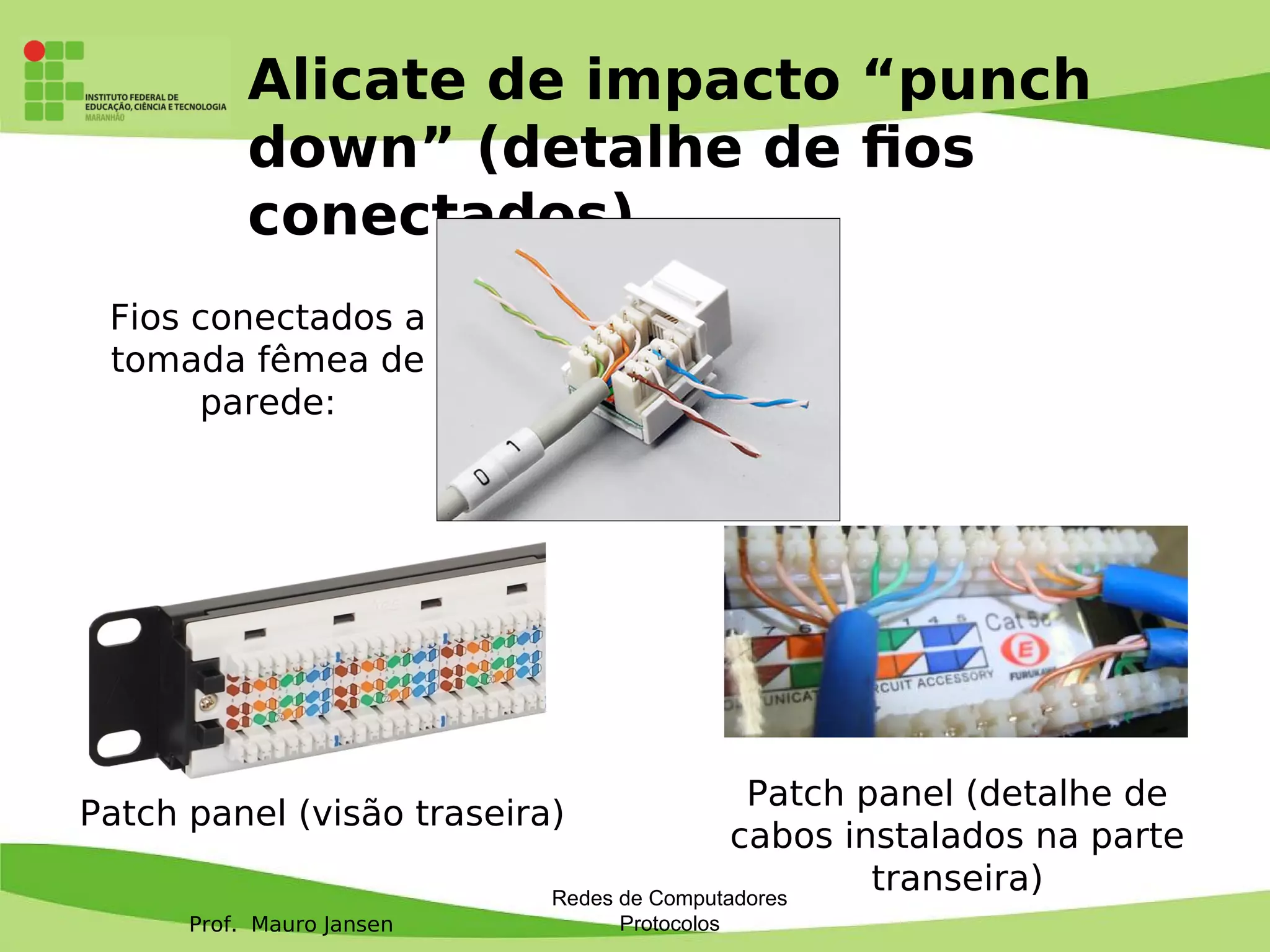 Prof. Mauro Jansen
Alicate de impacto “punch
down” (detalhe de fos
conectados)
Redes de Computadores
Protocolos
Patch panel (visão traseira)
Patch panel (detalhe de
cabos instalados na parte
transeira)
Fios conectados a
tomada fêmea de
parede:
 