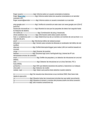 finger usuario ——————–> Informa sobre un usuario conectado al sistema.
finger @servidor ——————> Informa sobre todos los usuarios conectados a un servidor
(nombre o IP)
finger usuario@servidor ———–> Informa sobre un usuario conectado a un servidor
ping google.com ——————-> Verifica la conexión,en este caso con www.google.com (Ctrl+Z
pone fin)
traceroute microsoft.es ———–> Muestra la ruta que los paquetes de datos han seguida hasta
la máquina de destino.
mtr rediris.es —————————–> Combinación de ping y traceroute.
whois esdebian.org —————-> Información sobre éste,nuestro dominio.
host -v -a telefonica.com ———> Determina la ip de un nombre o el nombre de una ip.(host -v -a
194.224.55.221)
iptraf —————————-> Monitoriza tráfico de redes(ncurses)
tethereal ————————-> Versión para consola de ethereal,un analizador del tráfico de red
(sniffer).
ettercap ————————–> Sniffer/interceptor/logger para redes LAN con switchs basado en
ncurses.
nmap ——————————> Escaner de puertos.
fail2ban ————————–> Escanea logs como /var/log/auth.log y banea las IP con
demasiados errores de conexión.
snort ————————————–> Sniffer de paquetes y un detector de intrusiones en una red
(NIDS).
aide —————————————> Detector de intrusiones en un único Servidor, PC o
host.(HIDS).
portsentry ————————> IDS que detecta escaneos de puertos y reacciona a un ataque.
chkrootkit ————————> Detector de rootkit.
netstat -napt ———————> Saber qué puertos tiene abiertos nuestro sistema
| n —————————-> No resuelve las direcciones a sus nombres DNS. Esto hace más
rápida la ejecución.
| a —————————-> Muestra todos las conexiones,incluídas las que están escuchando.
| p —————————-> Muestra el número y nombre del proceso,dueño de dicha conexión.
| t —————————-> sólo muestra conexiones tcp
 