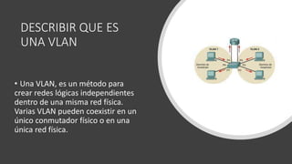 DESCRIBIR QUE ES
UNA VLAN
• Una VLAN, es un método para
crear redes lógicas independientes
dentro de una misma red física.​
Varias VLAN pueden coexistir en un
único conmutador físico o en una
única red física.
 