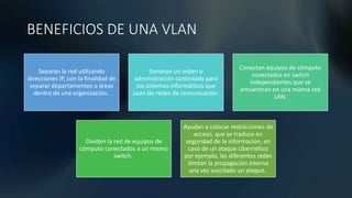 BENEFICIOS DE UNA VLAN
Separan la red utilizando
direcciones IP, con la finalidad de
separar departamentos o áreas
dentro de una organización.
Generan un orden o
administración controlada para
los sistemas informáticos que
usan las redes de comunicación.
Conectan equipos de cómputo
conectados en switch
independientes que se
encuentran en una misma red
LAN.
Dividen la red de equipos de
cómputo conectados a un mismo
switch.
Ayudan a colocar restricciones de
acceso, que se traduce en
seguridad de la información, en
caso de un ataque cibernético
por ejemplo, las diferentes redes
limitan la propagación interna
una vez suscitado un ataque.
 