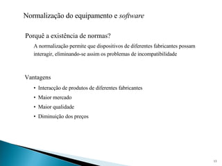 Normalização do equipamento e  software Porquê a existência de normas? Interacção de produtos de diferentes fabricantes Maior mercado Maior qualidade Diminuição dos preços A normalização permite que dispositivos de diferentes fabricantes possam interagir, eliminando-se assim os problemas de incompatibilidade Vantagens 