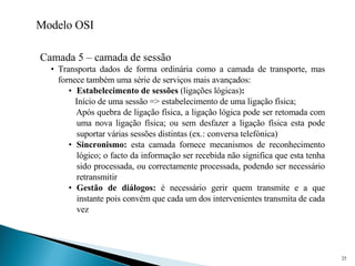 Modelo OSI Camada 5 – camada de sessão Transporta dados de forma ordinária como a camada de transporte, mas fornece também uma série de serviços mais avançados: Estabelecimento de sessões  (ligações lógicas) :   Início de uma sessão => estabelecimento de uma ligação física; Após quebra de ligação física, a ligação lógica pode ser retomada com uma nova ligação física; ou sem desfazer a ligação física esta pode suportar várias sessões distintas (ex.: conversa telefónica) Sincronismo:  esta camada fornece mecanismos de reconhecimento lógico; o facto da informação ser recebida não significa que esta tenha sido processada, ou correctamente processada, podendo ser necessário retransmitir Gestão de diálogos:  é necessário gerir quem transmite e a que instante pois convém que cada um dos intervenientes transmita de cada vez 