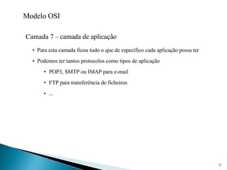Modelo OSI Camada 7 – camada de aplicação Para esta camada ficou tudo o que de específico cada aplicação possa ter Podemos ter tantos protocolos como tipos de aplicação POP3, SMTP ou IMAP para e-mail FTP para transferência de ficheiros ... 