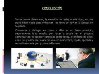CONCLUSIÓN

Como puede observarse, la creación de redes académicas, es una
posibilidad viable para enfrentar los retos de hoy en la Educación
Superior.
Comenzar a dialogar en torno a ellos es un buen principio;
seguramente falta mucho por hacer y ayudar en el proceso
comenzar por reconocer carencias como retos, el primero de ellos:
construir y comenzar a operar una red académica, tejida, operada y
retroalimentada por y con académicos.
 