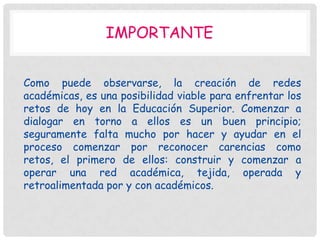 IMPORTANTE


Como puede observarse, la creación de redes
académicas, es una posibilidad viable para enfrentar los
retos de hoy en la Educación Superior. Comenzar a
dialogar en torno a ellos es un buen principio;
seguramente falta mucho por hacer y ayudar en el
proceso comenzar por reconocer carencias como
retos, el primero de ellos: construir y comenzar a
operar una red académica, tejida, operada y
retroalimentada por y con académicos.
 