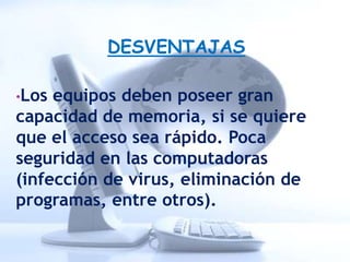 DESVENTAJAS

•Los equipos deben poseer gran
capacidad de memoria, si se quiere
que el acceso sea rápido. Poca
seguridad en las computadoras
(infección de virus, eliminación de
programas, entre otros).
 