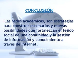 CONCLUSIÓN

•Las redes académicas, son estrategias
para construir escenarios y nuevas
posibilidades que fortalezcan el tejido
social de una comunidad y la gestión
de información y conocimiento a
través de Internet.
 