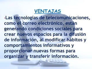 VENTAJAS
•Las tecnologías de telecomunicaciones,
como el correo electrónico, están
generando condiciones sociales para
crear nuevos espacios para la difusión
de información, al modificar hábitos y
comportamientos informativos y
proporcionar nuevas formas para
organizar y transferir información.
 