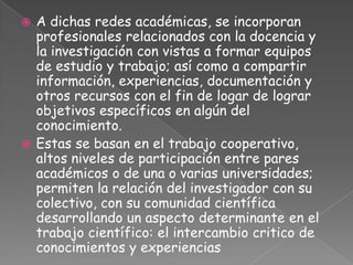  A dichas redes académicas, se incorporan
  profesionales relacionados con la docencia y
  la investigación con vistas a formar equipos
  de estudio y trabajo; así como a compartir
  información, experiencias, documentación y
  otros recursos con el fin de logar de lograr
  objetivos específicos en algún del
  conocimiento.
 Estas se basan en el trabajo cooperativo,
  altos niveles de participación entre pares
  académicos o de una o varias universidades;
  permiten la relación del investigador con su
  colectivo, con su comunidad científica
  desarrollando un aspecto determinante en el
  trabajo científico: el intercambio critico de
  conocimientos y experiencias
 