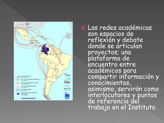    Las redes académicas
    son espacios de
    reflexión y debate
    donde se articulan
    proyectos; una
    plataforma de
    encuentro entre
    académicos para
    compartir información y
    conocimientos,
    asimismo, servirán como
    interlocutores y puntos
    de referencia del
    trabajo en el Instituto.
 