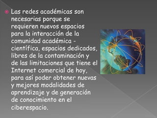    Las redes académicas son
    necesarias porque se
    requieren nuevos espacios
    para la interacción de la
    comunidad académica -
    científica, espacios dedicados,
    libres de la contaminación y
    de las limitaciones que tiene el
    Internet comercial de hoy,
    para así poder obtener nuevas
    y mejores modalidades de
    aprendizaje y de generación
    de conocimiento en el
    ciberespacio.
 