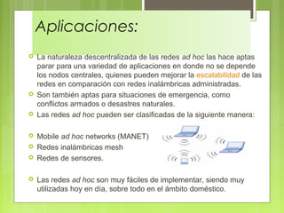 Aplicaciones:
 La naturaleza descentralizada de las redes ad hoc las hace aptas
parar para una variedad de aplicaciones en donde no se depende
los nodos centrales, quienes pueden mejorar la escalabilidad de las
redes en comparación con redes inalámbricas administradas.
 Son también aptas para situaciones de emergencia, como
conflictos armados o desastres naturales.
 Las redes ad hoc pueden ser clasificadas de la siguiente manera:
 Mobile ad hoc networks (MANET)
 Redes inalámbricas mesh
 Redes de sensores.
 Las redes ad hoc son muy fáciles de implementar, siendo muy
utilizadas hoy en día, sobre todo en el ámbito doméstico.
 