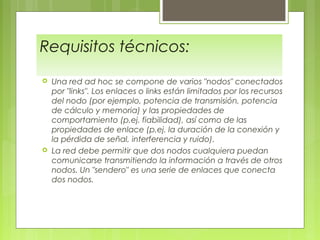 Requisitos técnicos:
 Una red ad hoc se compone de varios "nodos" conectados
por "links". Los enlaces o links están limitados por los recursos
del nodo (por ejemplo, potencia de transmisión, potencia
de cálculo y memoria) y las propiedades de
comportamiento (p.ej. fiabilidad), así como de las
propiedades de enlace (p.ej. la duración de la conexión y
la pérdida de señal, interferencia y ruido).
 La red debe permitir que dos nodos cualquiera puedan
comunicarse transmitiendo la información a través de otros
nodos. Un "sendero" es una serie de enlaces que conecta
dos nodos.
 