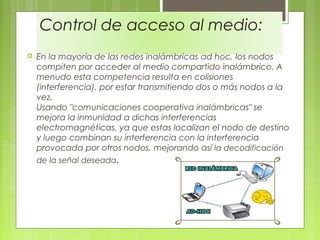 Control de acceso al medio:
 En la mayoría de las redes inalámbricas ad hoc, los nodos
compiten por acceder al medio compartido inalámbrico. A
menudo esta competencia resulta en colisiones
(interferencia), por estar transmitiendo dos o más nodos a la
vez.
Usando "comunicaciones cooperativa inalámbricas" se
mejora la inmunidad a dichas interferencias
electromagnéticas, ya que estas localizan el nodo de destino
y luego combinan su interferencia con la interferencia
provocada por otros nodos, mejorando así la decodificación
de la señal deseada.
 