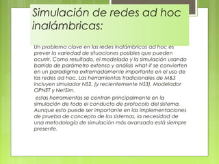 Simulación de redes ad hoc
inalámbricas:
Un problema clave en las redes inalámbricas ad hoc es
prever la variedad de situaciones posibles que pueden
ocurrir. Como resultado, el modelado y la simulación usando
barrido de parámetro extenso y análisis what-if se convierten
en un paradigma extremadamente importante en el uso de
las redes ad hoc. Las herramientas tradicionales de M&S
incluyen simulador NS2, (y recientemente NS3), Modelador
OPNET y NetSim.
 estas herramientas se centran principalmente en la
simulación de todo el conducto de protocolo del sistema.
Aunque esto puede ser importante en las implementaciones
de prueba de concepto de los sistemas, la necesidad de
una metodología de simulación más avanzada está siempre
presente.
 