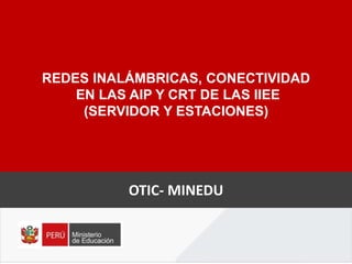 REDES INALÁMBRICAS, CONECTIVIDAD
EN LAS AIP Y CRT DE LAS IIEE
(SERVIDOR Y ESTACIONES)
OTIC- MINEDU
 