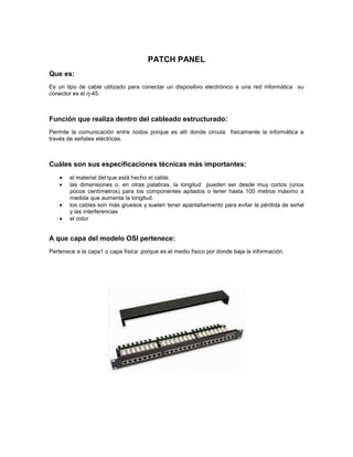PATCH PANEL
Que es:
Es un tipo de cable utilizado para conectar un dispositivo electrónico a una red informática su
conector es el rj-45.
Función que realiza dentro del cableado estructurado:
Permite la comunicación entre nodos porque es allí donde circula físicamente la informática a
través de señales eléctricas.
Cuáles son sus especificaciones técnicas más importantes:
el material del que está hecho el cable.
las dimensiones o, en otras palabras, la longitud pueden ser desde muy cortos (unos
pocos centímetros) para los componentes apilados o tener hasta 100 metros máximo a
medida que aumenta la longitud.
los cables son más gruesos y suelen tener apantallamiento para evitar la pérdida de señal
y las interferencias
el color
A que capa del modelo OSI pertenece:
Pertenece a la capa1 o capa física porque es el medio físico por donde baja la información.
 