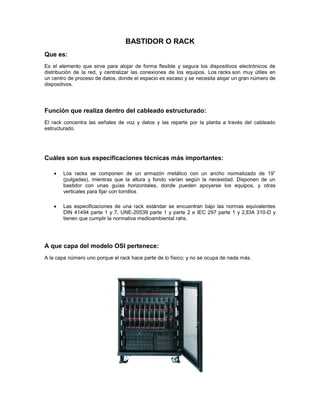 BASTIDOR O RACK
Que es:
Es el elemento que sirve para alojar de forma flexible y segura los dispositivos electrónicos de
distribución de la red, y centralizar las conexiones de los equipos. Los racks son muy útiles en
un centro de proceso de datos, donde el espacio es escaso y se necesita alojar un gran número de
dispositivos.
Función que realiza dentro del cableado estructurado:
El rack concentra las señales de voz y datos y las reparte por la planta a través del cableado
estructurado.
Cuáles son sus especificaciones técnicas más importantes:
Los racks se componen de un armazón metálico con un ancho normalizado de 19”
(pulgadas), mientras que la altura y fondo varían según la necesidad. Disponen de un
bastidor con unas guías horizontales, donde pueden apoyarse los equipos, y otras
verticales para fijar con tornillos
Las especificaciones de una rack estándar se encuentran bajo las normas equivalentes
DIN 41494 parte 1 y 7, UNE-20539 parte 1 y parte 2 e IEC 297 parte 1 y 2,EIA 310-D y
tienen que cumplir la normativa medioambiental rahs.
A que capa del modelo OSI pertenece:
A la capa número uno porque el rack hace parte de lo físico; y no se ocupa de nada más.
 