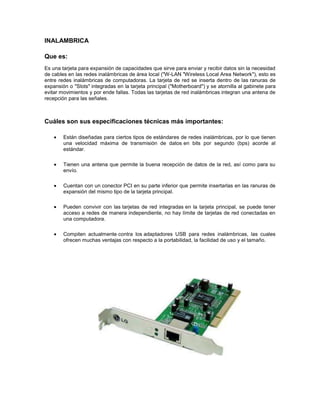 INALAMBRICA
Que es:
Es una tarjeta para expansión de capacidades que sirve para enviar y recibir datos sin la necesidad
de cables en las redes inalámbricas de área local ("W-LAN "Wireless Local Area Network"), esto es
entre redes inalámbricas de computadoras. La tarjeta de red se inserta dentro de las ranuras de
expansión o "Slots" integradas en la tarjeta principal ("Motherboard") y se atornilla al gabinete para
evitar movimientos y por ende fallas. Todas las tarjetas de red inalámbricas integran una antena de
recepción para las señales.
Cuáles son sus especificaciones técnicas más importantes:
Están diseñadas para ciertos tipos de estándares de redes inalámbricas, por lo que tienen
una velocidad máxima de transmisión de datos en bits por segundo (bps) acorde al
estándar.
Tienen una antena que permite la buena recepción de datos de la red, así como para su
envío.
Cuentan con un conector PCI en su parte inferior que permite insertarlas en las ranuras de
expansión del mismo tipo de la tarjeta principal.
Pueden convivir con las tarjetas de red integradas en la tarjeta principal, se puede tener
acceso a redes de manera independiente, no hay límite de tarjetas de red conectadas en
una computadora.
Compiten actualmente contra los adaptadores USB para redes inalámbricas, las cuales
ofrecen muchas ventajas con respecto a la portabilidad, la facilidad de uso y el tamaño.
 
