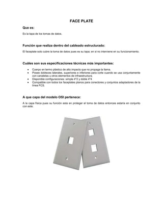 FACE PLATE
Que es:
Es la tapa de los tomas de datos.
Función que realiza dentro del cableado estructurado:
El faceplate solo cubre la toma de datos pues es su tapa; en si no interviene en su funcionamiento.
Cuáles son sus especificaciones técnicas más importantes:
Cuerpo en termo plástico de alto impacto que no propaga la llama.
Posee dobleces laterales, superiores e inferiores para corte cuando se usa conjuntamente
con canaletas u otros elementos de infraestructura.
Disponible configuraciones: simple 4*2 y doble 4*4
Compatible con todos los faceplates planos para conectores y conjuntos adaptadores de la
línea FCS.
A que capa del modelo OSI pertenece:
A la capa física pues su función esta en proteger el toma de datos entonces estaría en conjunto
con este.
 