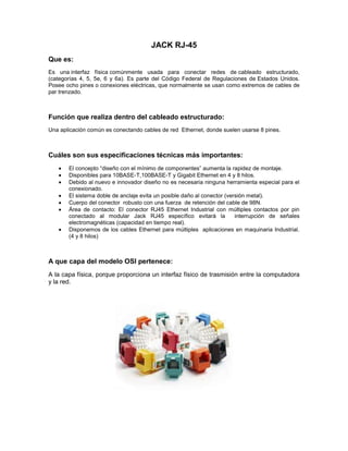 JACK RJ-45
Que es:
Es una interfaz física comúnmente usada para conectar redes de cableado estructurado,
(categorías 4, 5, 5e, 6 y 6a). Es parte del Código Federal de Regulaciones de Estados Unidos.
Posee ocho pines o conexiones eléctricas, que normalmente se usan como extremos de cables de
par trenzado.
Función que realiza dentro del cableado estructurado:
Una aplicación común es conectando cables de red Ethernet, donde suelen usarse 8 pines.
Cuáles son sus especificaciones técnicas más importantes:
El concepto “diseño con el mínimo de componentes” aumenta la rapidez de montaje.
Disponibles para 10BASE-T,100BASE-T y Gigabit Ethernet en 4 y 8 hilos.
Debido al nuevo e innovador diseño no es necesaria ninguna herramienta especial para el
conexionado.
El sistema doble de anclaje evita un posible daño al conector (versión metal).
Cuerpo del conector robusto con una fuerza de retención del cable de 98N.
Área de contacto: El conector RJ45 Ethernet Industrial con múltiples contactos por pin
conectado al modular Jack RJ45 específico evitará la interrupción de señales
electromagnéticas (capacidad en tiempo real).
Disponemos de los cables Ethernet para múltiples aplicaciones en maquinaria Industrial.
(4 y 8 hilos)
A que capa del modelo OSI pertenece:
A la capa física, porque proporciona un interfaz físico de trasmisión entre la computadora
y la red.
 
