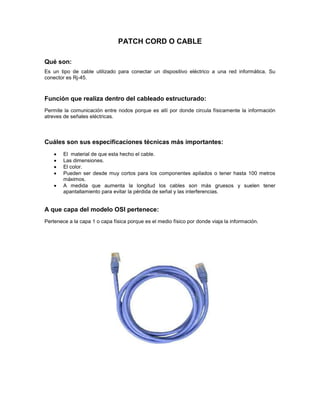 PATCH CORD O CABLE
Qué son:
Es un tipo de cable utilizado para conectar un dispositivo eléctrico a una red informática. Su
conector es Rj-45.
Función que realiza dentro del cableado estructurado:
Permite la comunicación entre nodos porque es allí por donde circula físicamente la información
atreves de señales eléctricas.
Cuáles son sus especificaciones técnicas más importantes:
El material de que esta hecho el cable.
Las dimensiones.
El color.
Pueden ser desde muy cortos para los componentes apilados o tener hasta 100 metros
máximos.
A medida que aumenta la longitud los cables son más gruesos y suelen tener
apantallamiento para evitar la pérdida de señal y las interferencias.
A que capa del modelo OSI pertenece:
Pertenece a la capa 1 o capa física porque es el medio físico por donde viaja la información.
 