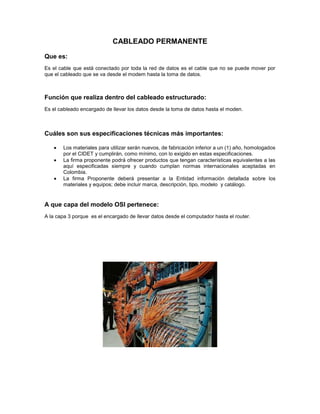 CABLEADO PERMANENTE
Que es:
Es el cable que está conectado por toda la red de datos es el cable que no se puede mover por
que el cableado que se va desde el modem hasta la toma de datos.
Función que realiza dentro del cableado estructurado:
Es el cableado encargado de llevar los datos desde la toma de datos hasta el moden.
Cuáles son sus especificaciones técnicas más importantes:
Los materiales para utilizar serán nuevos, de fabricación inferior a un (1) año, homologados
por el CIDET y cumplirán, como mínimo, con lo exigido en estas especificaciones.
La firma proponente podrá ofrecer productos que tengan características equivalentes a las
aquí especificadas siempre y cuando cumplan normas internacionales aceptadas en
Colombia.
La firma Proponente deberá presentar a la Entidad información detallada sobre los
materiales y equipos; debe incluir marca, descripción, tipo, modelo y catálogo.
A que capa del modelo OSI pertenece:
A la capa 3 porque es el encargado de llevar datos desde el computador hasta el router.
 