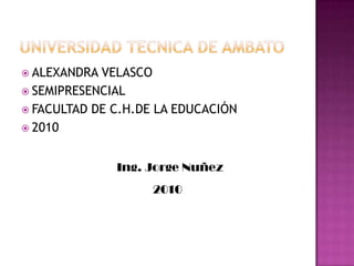 Universidad tecnica de ambato ALEXANDRA VELASCO SEMIPRESENCIAL FACULTAD DE C.H.DE LA EDUCACIÓN 2010 Ing. Jorge Nuñez 2010 