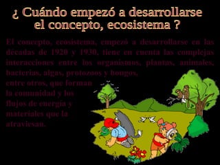 El concepto, ecosistema, empezó a desarrollarse en las
décadas de 1920 y 1930, tiene en cuenta las complejas
interacciones entre los organismos, plantas, animales,
bacterias, algas, protozoos y hongos,
entre otros, que forman
la comunidad y los
flujos de energía y
materiales que la
atraviesan.
 