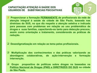 AÇÃO 
CAPACITA Ç Ã O ATENÇÃO À SAÚDE DOS USUÁRIOS DE SUBSTÂNCIAS PSICOATIVAS 
7 
 Proporcionar a formação PERMANENTE de profissionais da rede de 
atenção integral à saúde da cidade de São Paulo, baseada nas 
diretrizes do SUS, no que diz respeito a atenção seletiva e indicada 
para pessoas com problemas em relação ao uso problemático de 
drogas e suas famílias, capacitando-os tanto para detecção precoce, 
assim como orientação e tratamento, considerando as práticas de 
redução. 
 Desestigmatização em relação ao tema pelos profissionais. 
 Multiplicação dos conhecimentos e das práticas valorizando as 
abordagens colaborativas, de ação-intervenção e formação 
intervenção. 
 Grupo propositivo de políticas sobre drogas na baseados na 
Política Nacional de Drogas (PND) e DIRETRIZES DO SUS na cidade 
de São Paulo. 
 