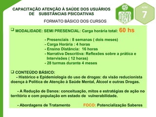 AÇÃO 
7 
CAPACITAÇÃO ATENÇÃO À SAÚDE DOS USUÁRIOS 
DE SUBSTÂNCIAS PSICOATIVAS 
FORMATO BÁSICO DOS CURSOS 
 MODALIDADE: SEMI PRESENCIAL: Carga horária total: 60 hs 
- Presenciais : 8 semanas ( dois meses) 
- Carga Horária : 4 horas 
- Ensino Distância: 16 horas 
- Narrativa Descritiva: Reflexões sobre a prática e 
Intervisões ( 12 horas) 
- 28 turmas durante 4 meses 
 CONTEÚDO BÁSICO: 
- Histórico e Epidemiologia do uso de drogas: da visão reducionista 
doença à Política de Atenção à Saúde Mental, Álcool e outras Drogas. 
- A Redução de Danos: conceituação, mitos e estratégias de ação no 
território e com população em estado de vulnerabilidade. 
- Abordagens de Tratamento FOCO: Potencialização Saberes 
 
