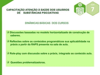 AÇÃO 
7 
CAPACITAÇÃO ATENÇÃO À SAÚDE DOS USUÁRIOS 
DE SUBSTÂNCIAS PSICOATIVAS 
DINÂMICAS BÁSICAS DOS CURSOS 
 Discussões baseadas no modelo horizontalizado de construção de 
saberes. 
 Reflexões sobre os conteúdos programáticos sua aplicabilidade na 
práxis a partir da RAPS presente na sala de aula. 
 Role-play com discussão sobre a práxis, integrado ao conteúdo aula. 
 Questões problematizadoras. 
 