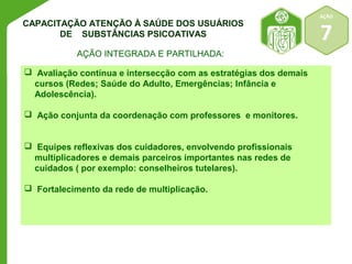 AÇÃO 
7 
CAPACITAÇÃO ATENÇÃO À SAÚDE DOS USUÁRIOS 
DE SUBSTÂNCIAS PSICOATIVAS 
AÇÃO INTEGRADA E PARTILHADA: 
 Avaliação contínua e intersecção com as estratégias dos demais 
cursos (Redes; Saúde do Adulto, Emergências; Infância e 
Adolescência). 
 Ação conjunta da coordenação com professores e monitores. 
 Equipes reflexivas dos cuidadores, envolvendo profissionais 
multiplicadores e demais parceiros importantes nas redes de 
cuidados ( por exemplo: conselheiros tutelares). 
 Fortalecimento da rede de multiplicação. 
 