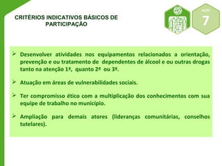AÇÃO 
CRITÉRIOS INDICATIVOS BÁSICOS DE 7 
PARTICIPAÇÃO 
 Desenvolver atividades nos equipamentos relacionados a orientação, 
prevenção e ou tratamento de dependentes de álcool e ou outras drogas 
tanto na atenção 1ª, quanto 2ª ou 3ª. 
 Atuação em áreas de vulnerabilidades sociais. 
 Ter compromisso ético com a multiplicação dos conhecimentos com sua 
equipe de trabalho no município. 
 Ampliação para demais atores (lideranças comunitárias, conselhos 
tutelares). 
 